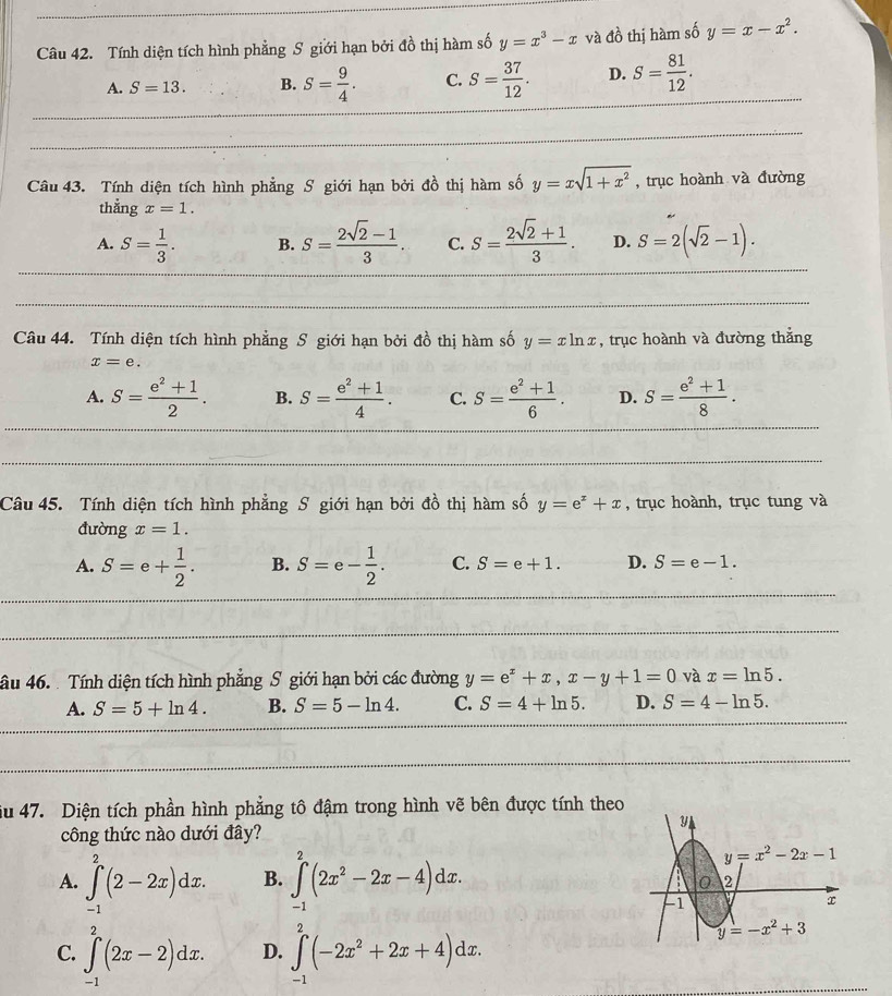 Tính diện tích hình phẳng S giới hạn bởi đồ thị hàm số y=x^3-x và do thị hàm số y=x-x^2.
A. S=13. B. S= 9/4 . C. S= 37/12 . D. S= 81/12 .
Câu 43. Tính diện tích hình phẳng S giới hạn bởi đồ thị hàm số y=xsqrt(1+x^2) , trục hoành và đường
thẳng x=1.
A. S= 1/3 . B. S= (2sqrt(2)-1)/3 . C. S= (2sqrt(2)+1)/3 . D. S=2(sqrt(2)-1).
Câu 44. Tính diện tích hình phẳng S giới hạn bởi đồ thị hàm số y=xln x , trục hoành và đường thắng
x=e.
A. S= (e^2+1)/2 . B. S= (e^2+1)/4 . C. S= (e^2+1)/6 . D. S= (e^2+1)/8 .
Câu 45. Tính diện tích hình phẳng S giới hạn bởi đồ thị hàm số y=e^x+x , trục hoành, trục tung và
đường x=1.
A. S=e+ 1/2 . B. S=e- 1/2 . C. S=e+1. D. S=e-1.
âu 46.  Tính diện tích hình phẳng S giới hạn bởi các đường y=e^x+x,x-y+1=0 và x=ln 5.
A. S=5+ln 4. B. S=5-ln 4. C. S=4+ln 5. D. S=4-ln 5.
u 47. Diện tích phần hình phẳng tô đậm trong hình vẽ bên được tính theo
công thức nào dưới đây?
A. ∈t _(-1)^2(2-2x)dx. B. ∈t _(-1)^2(2x^2-2x-4)dx.
C. ∈t^2(2x-2)dx. D. ∈tlimits _(-1)^2(-2x^2+2x+4)dx.
-