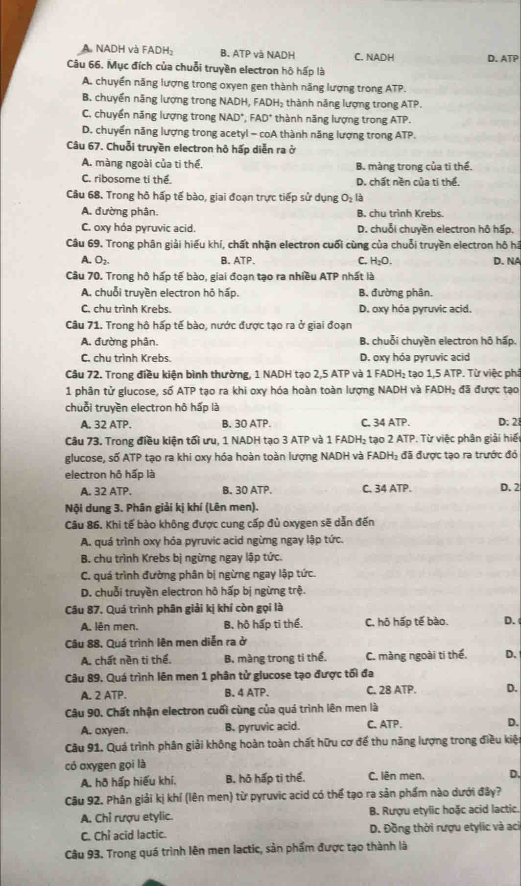A. NADH và FADH A_2 B. ATP và NADH D. ATP
C. NADH
Câu 66. Mục đích của chuỗi truyền electron hô hấp là
A. chuyển năng lượng trong oxyen gen thành năng lượng trong ATP.
B. chuyển năng lượng trong NADH, FADH₂ thành năng lượng trong ATP.
C. chuyển năng lượng trong NAD^+, FAD^+ thành năng lượng trong ATP.
D. chuyển năng lượng trong acetyl - coA thành năng lượng trong ATP.
Câu 67. Chuỗi truyền electron hô hấp diễn ra ở
A. màng ngoài của ti thế. B. màng trong của ti thể.
C. ribosome ti thể. D. chất nền của ti thể.
Câu 68. Trong hô hấp tế bào, giai đoạn trực tiếp sử dụng O_2 là
A. đường phân. B. chu trình Krebs.
C. oxy hóa pyruvic acid. D. chuỗi chuyền electron hô hấp.
Câu 69. Trong phân giải hiếu khí, chất nhận electron cuối cùng của chuỗi truyền electron hô hã
A. O_2. B. ATP. C. H_2O D. NA
Câu 70. Trong hô hấp tế bào, giai đoạn tạo ra nhiều ATP nhất là
A. chuỗi truyền electron hô hấp. B. đường phân.
C. chu trình Krebs. D. oxy hóa pyruvic acid.
Câu 71. Trong hô hấp tế bào, nước được tạo ra ở giai đoạn
A. đường phân. B. chuỗi chuyền electron hô hấp.
C. chu trình Krebs. D. oxy hóa pyruvic acid
Câu 72. Trong điều kiện bình thường, 1 NADH tạo 2,5 ATP và 1 FADH₂ tạo 1,5 ATP. Từ việc phả
1 phân tử glucose, số ATP tạo ra khi oxy hóa hoàn toàn lượng NADH và FADH₂ đã được tạo
chuỗi truyền electron hô hấp là
A. 32 ATP. B. 30 ATP. C. 34 ATP. D: 28
Câu 73. Trong điều kiện tối ưu, 1 NADH tạo 3 ATP và 1 FADH₂ tạo 2 ATP. Từ việc phân giải hiểu
glucose, số ATP tạo ra khi oxy hóa hoàn toàn lượng NADH và FADH₂ đã được tạo ra trước đó
electron hô hấp là
A. 32 ATP. B. 30 ATP. C. 34 ATP. D. 2
Nội dung 3. Phân giải kị khí (Lên men).
Câu 86. Khi tế bào không được cung cấp đủ oxygen sẽ dẫn đến
A. quá trình oxy hóa pyruvic acid ngừng ngay lập tức.
B. chu trình Krebs bị ngừng ngay lập tức.
C. quá trình đường phân bị ngừng ngay lập tức.
D. chuỗi truyền electron hô hấp bị ngừng trệ.
Câu 87. Quá trình phân giải kị khí còn gọi là
A. lên men. B. hộ hấp ti thể. C. hô hấp tế bào. D.
Câu 88. Quá trình lên men diễn ra ở
A. chất nền ti thể. B. màng trong ti thể. C. màng ngoài ti thể. D.
Câu 89. Quá trình lên men 1 phân tử glucose tạo được tối đa
A. 2 ATP. B. 4 ATP. C. 28 ATP.
D.
Câu 90. Chất nhận electron cuối cùng của quá trình lên men là
A. oxyen. B. pyruvic acid. C. ATP. D.
Câu 91. Quá trình phân giải không hoàn toàn chất hữu cơ để thu năng lượng trong điều kiện
có oxygen gọi là
A. hồ hấp hiếu khí, B. hô hấp tì thể. C. lên men.
D.
Câu 92, Phân giải kị khí (lên men) từ pyruvic acid có thể tạo ra sản phẩm nào dưới đây?
A. Chỉ rượu etylic. B. Rượu etylic hoặc acid lactic.
C. Chỉ acid lactic.  D. Đồng thời rượu etylic và aci
Câu 93. Trong quá trình lên men lactic, sản phẩm được tạo thành là