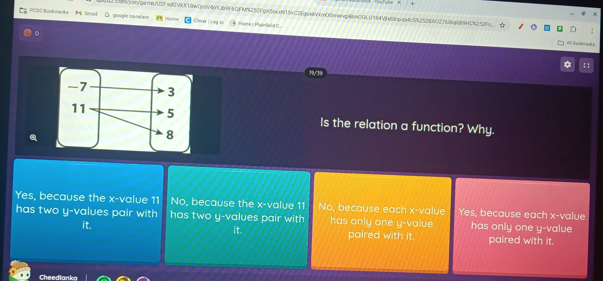 obook-YouTube × +
X
qui2i22.com/join/game/U2FsdGVkX18wQmV4nYJb9F6QFM%252FgK5sxxN15vC2EgokkVxmOGmwvgiiBmOGLO194VjleStnpqs4cS%252BAOZ7iU8qi6B9HC%252Fn... :
PCSC Bookmarks M Gmail G google translate Home Clever | Log in Home | Plainfield C...
0
All Bookmarks
【 ]
19/39
Is the relation a function? Why.
Q
Yes, because the x -value 11 No, because the x -value 11 No, because each x -value Yes, because each x -value
has two y -values pair with has two y -values pair with has only one y -value has only one y -value
it.
paired with it. paired with it.
Cheedlanka