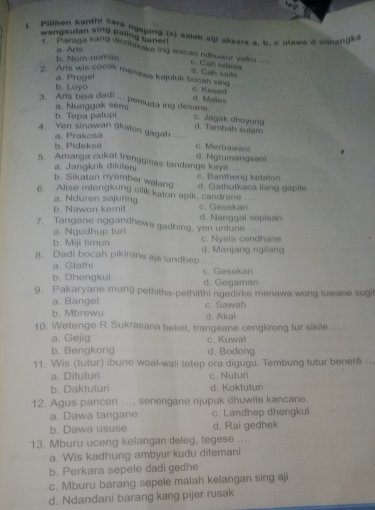 Pilihen kanthi cara ngeping (x) salah siji aksara a, b, c utawa d minangka
wangsulan sing paling benen
a. Aris
* '  Paraga kang dicritakake ing wacan ndhuwur yaiku '' c. Cah ndesa
b. Nom-noman
d. Cah saiki
a. Progel
2. Ans wis cocok menawa kajuluk bocah sing .… c. Kesed
b. Loyo
d. Males
3. Aris bisa dadi ... pemuda ing desane.
a. Nunggak semi
b. Tepa palupi
c. Jagak dhoyong d. Tambah sulam
4. Yen sinawan gkaton gagah …
a. Prakosa
b. Pideksa c. Merbawani
5. Amarga cukat trengginas tandange kaya. d. Ngrumangsani
a. Jangkrik dikileni
b. Sikatan nyamber walang c. Bantheng ketaton
6. Alise mlengkung cilik katon apik, candrane ... d. Gathutkaca ilang gapite
a. Nduren sajuring
b. Nawon kemit c. Gesekan
d. Nanggal sepisan
7. Tangane nggandhewa gadhing, yen untune ....
a. Ngudhup turi
b. Miji timun c. Nyela cendhane
d. Manjang ngilang
8. Dadi bocah pikirane aja landhep .
a. Glathi
b. Dhengkul c. Gesekan
d. Gegaman
9. Pakaryane mung pethitha-pethitthi ngedirke menawa wong tuwane sugil
a. Banget c. Sawah
b. Mbrewu d. Akal
10. Wetenge R Sukrasana bekel, trangeane cengkrong tur sikile ....
a. Gejig c. Kuwat
b. Bengkong d. Bodong
11. Wis (tutur) ibune woal-wali tetep ora digugu. Tembung tutur beneré ...
a. Dituturi c. Nuturi
b. Daktuturi d. Koktuturi
12. Agus pancen ..., senengane njupuk dhuwite kancane.
a. Dawa tangane c. Landhep dhengkul
b. Dawa ususe d. Rai gedhek
13. Mburu uceng kelangan deleg, tegese ....
a. Wis kadhung ambyur kudu ditemani
b. Perkara sepele dadi gedhe
c. Mburu barang sepele malah kelangan sing aji
d. Ndandani barang kang pijer rusak