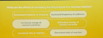 What are the effects of increasing the temperature of a chemical reaction?
Decreased frequency of collisions Increased trequency of collisions
Increased energy of reactant particles Decreased energy of reactant particles
Increased rate of reaction Decreased rate of reaction