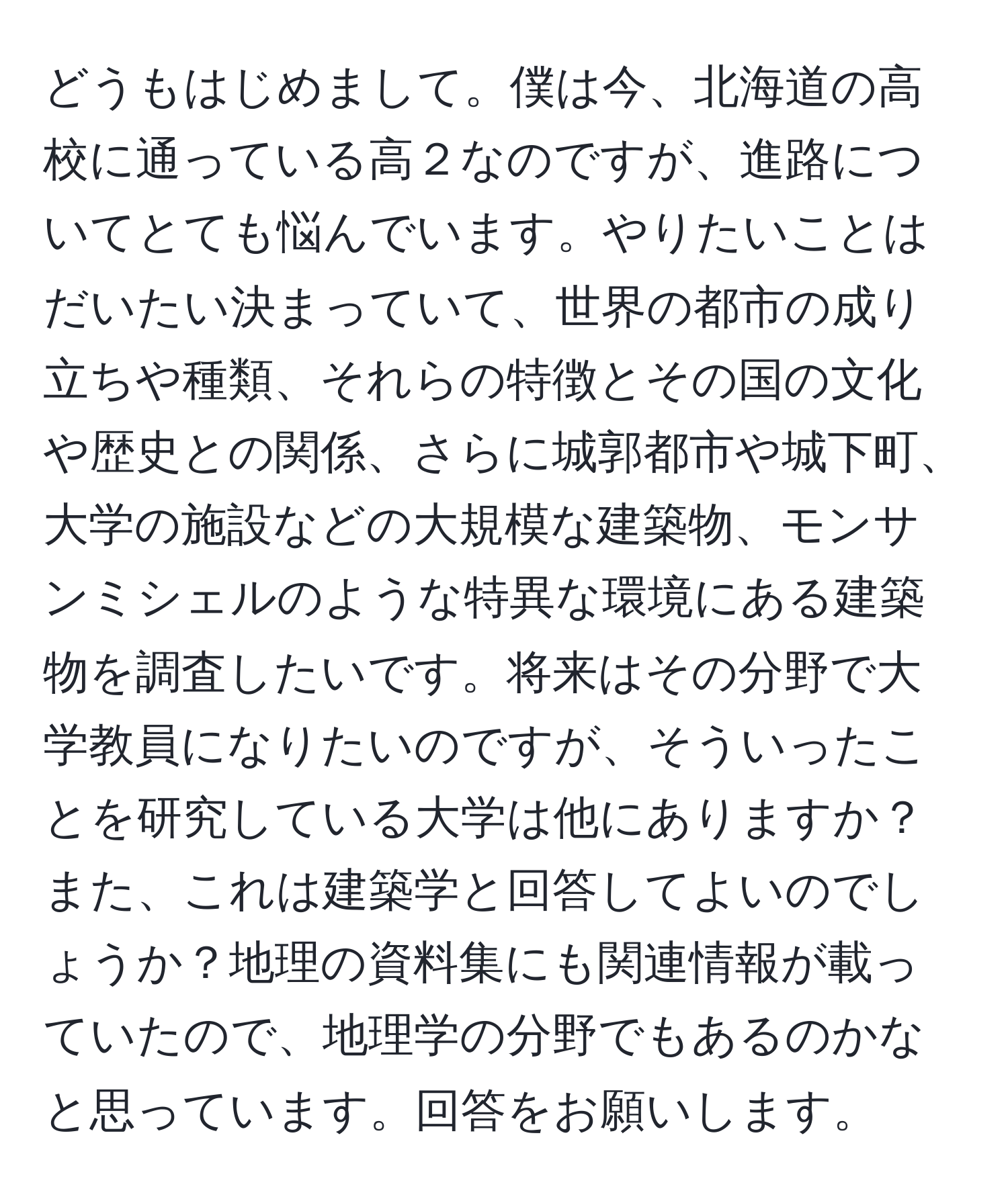 どうもはじめまして。僕は今、北海道の高校に通っている高２なのですが、進路についてとても悩んでいます。やりたいことはだいたい決まっていて、世界の都市の成り立ちや種類、それらの特徴とその国の文化や歴史との関係、さらに城郭都市や城下町、大学の施設などの大規模な建築物、モンサンミシェルのような特異な環境にある建築物を調査したいです。将来はその分野で大学教員になりたいのですが、そういったことを研究している大学は他にありますか？また、これは建築学と回答してよいのでしょうか？地理の資料集にも関連情報が載っていたので、地理学の分野でもあるのかなと思っています。回答をお願いします。