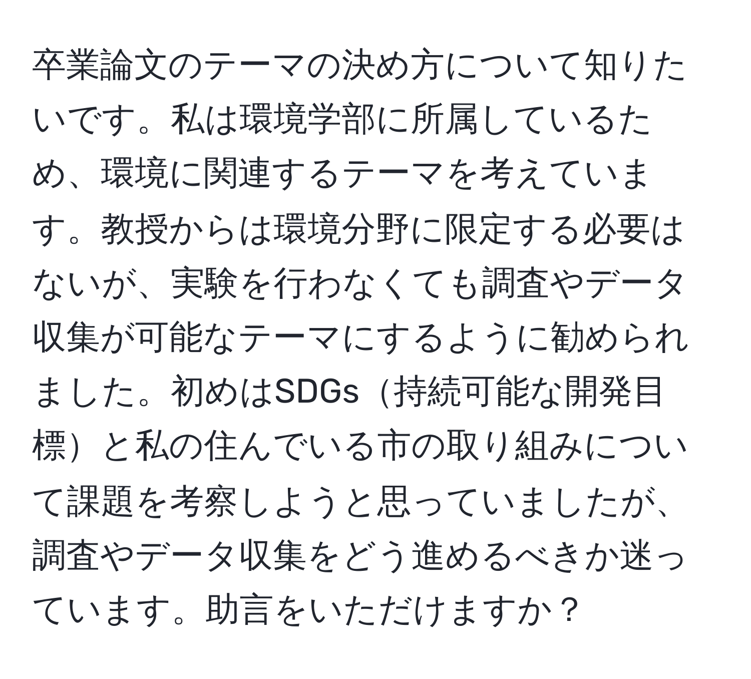 卒業論文のテーマの決め方について知りたいです。私は環境学部に所属しているため、環境に関連するテーマを考えています。教授からは環境分野に限定する必要はないが、実験を行わなくても調査やデータ収集が可能なテーマにするように勧められました。初めはSDGs持続可能な開発目標と私の住んでいる市の取り組みについて課題を考察しようと思っていましたが、調査やデータ収集をどう進めるべきか迷っています。助言をいただけますか？