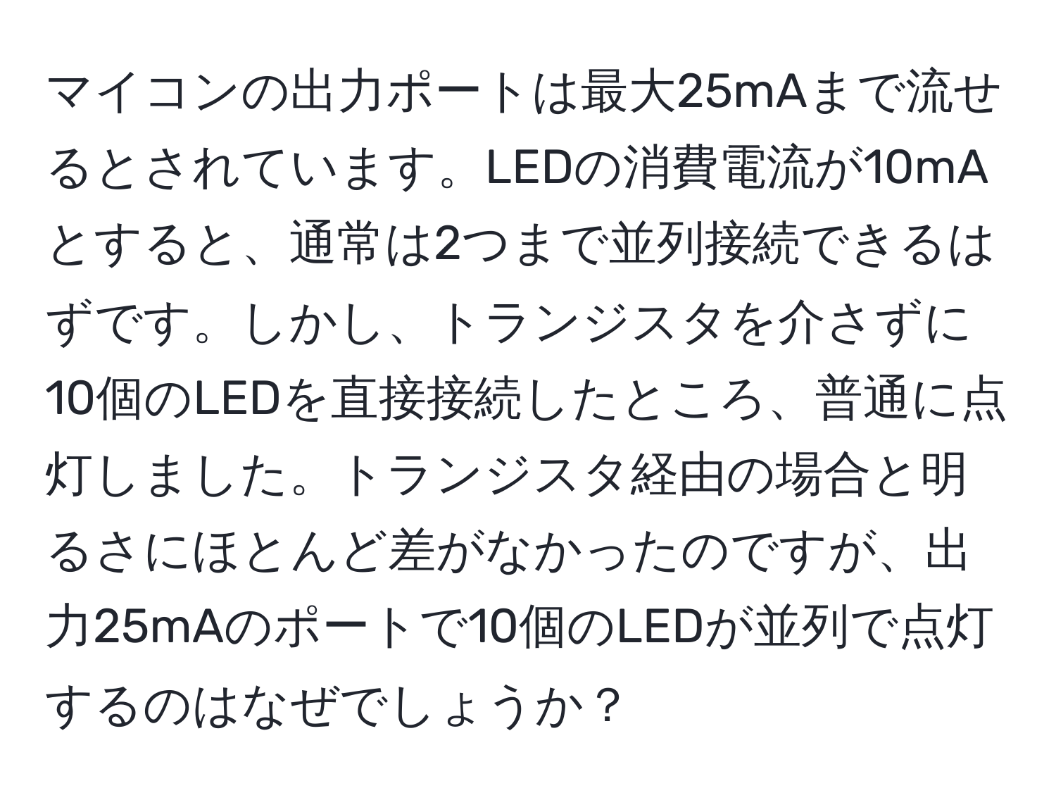 マイコンの出力ポートは最大25mAまで流せるとされています。LEDの消費電流が10mAとすると、通常は2つまで並列接続できるはずです。しかし、トランジスタを介さずに10個のLEDを直接接続したところ、普通に点灯しました。トランジスタ経由の場合と明るさにほとんど差がなかったのですが、出力25mAのポートで10個のLEDが並列で点灯するのはなぜでしょうか？