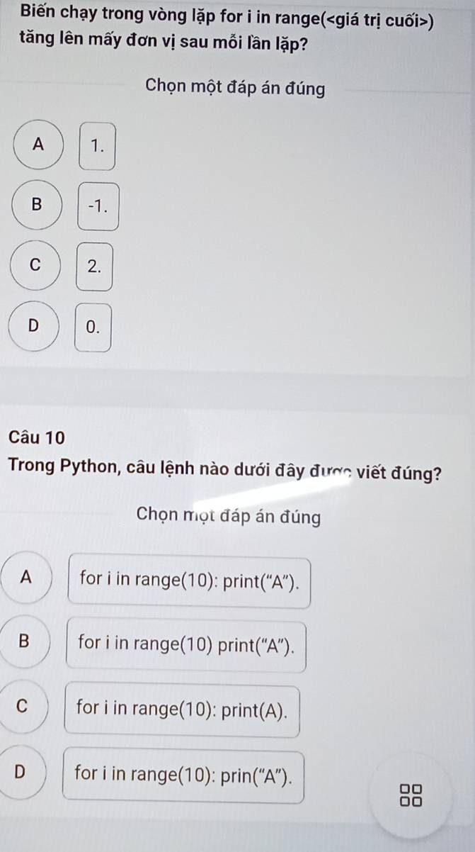 Biến chạy trong vòng lặp for i in range( giá trị cuối )
tăng lên mấy đơn vị sau mỗi lần lặp?
Chọn một đáp án đúng
A 1.
B -1.
C 2.
D 0.
Câu 10
Trong Python, câu lệnh nào dưới đây được viết đúng?
Chọn mọt đáp án đúng
A for i in range(10): print(“A”).
B for i in range(10) print(''A).
C for i in range(10): print(A).
D for i in range(10): prin(“A”).