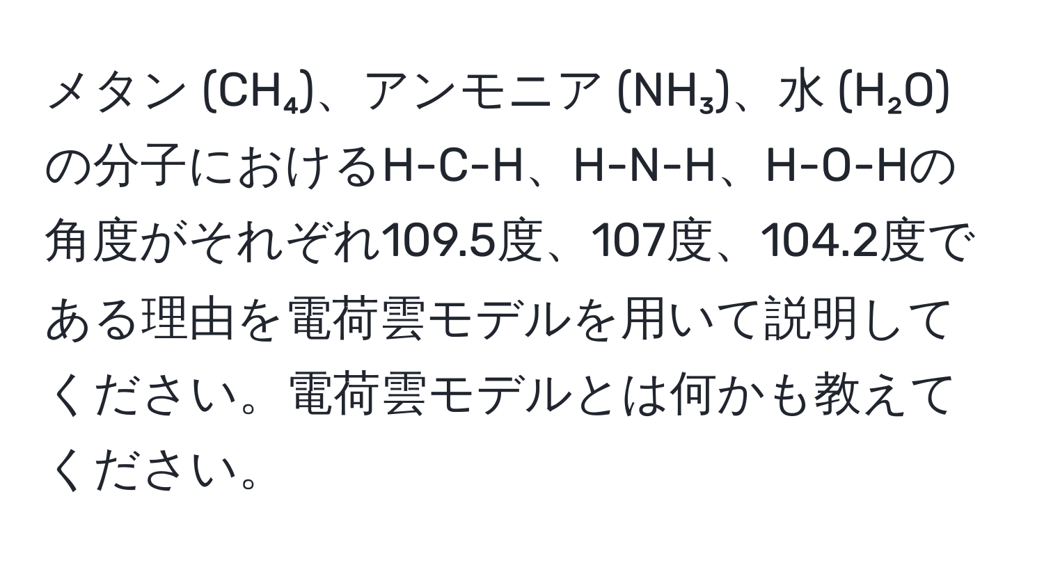 メタン (CH₄)、アンモニア (NH₃)、水 (H₂O) の分子におけるH-C-H、H-N-H、H-O-Hの角度がそれぞれ109.5度、107度、104.2度である理由を電荷雲モデルを用いて説明してください。電荷雲モデルとは何かも教えてください。