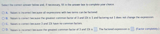 Select the correct answer below and, if necessary, fill in the answer box to complete your choice.
A. Nalani is incorrect because all expressions with two terms can be factored.
B. Nalani is correct because the greatest common factor of 3 and 13t is 1 and factoring out 1 does not change the expression.
C. Nalani is correct because 3 and 13t have no common factors.
D. Nalani is incorrect because the greatest common factor of 3 and 13t is □. The factored expression is □. (Factor completely.)