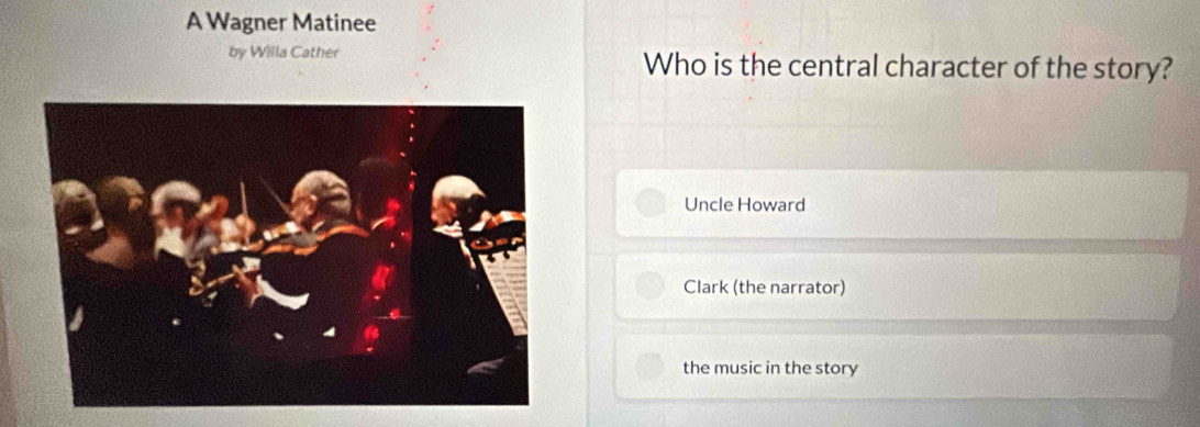 A Wagner Matinee
by Willa Cather Who is the central character of the story?
Uncle Howard
Clark (the narrator)
the music in the story