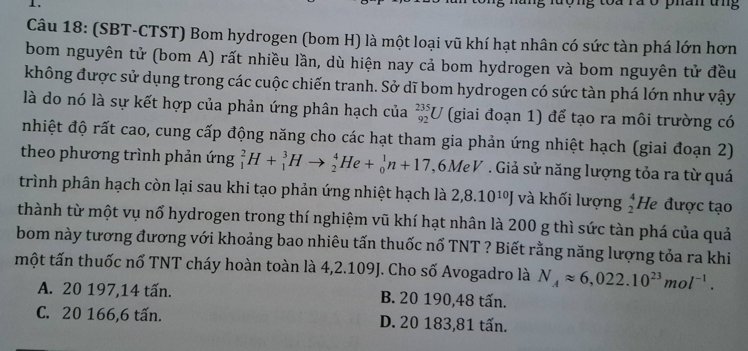 lưộng toa rã ở phân ung
Câu 18: (SBT-CTST) Bom hydrogen (bom H) là một loại vũ khí hạt nhân có sức tàn phá lớn hơn
bom nguyên tử (bom A) rất nhiều lần, dù hiện nay cả bom hydrogen và bom nguyên tử đều
không được sử dụng trong các cuộc chiến tranh. Sở dĩ bom hydrogen có sức tàn phá lớn như vậy
là do nó là sự kết hợp của phản ứng phân hạch của _(92)^(235)U (giai đoạn 1) để tạo ra môi trường có
nhiệt độ rất cao, cung cấp động năng cho các hạt tham gia phản ứng nhiệt hạch (giai đoạn 2)
theo phương trình phản ứng _1^(2H+_1^3Hto _2^4He+_0^1n+17 ,6MeV . Giả sử năng lượng tỏa ra từ quá
trình phân hạch còn lại sau khi tạo phản ứng nhiệt hạch là 2,8.10^10)J và khối lượng beginarrayr 4 2endarray He được tạo
thành từ một vụ nổ hydrogen trong thí nghiệm vũ khí hạt nhân là 200 g thì sức tàn phá của quả
bom này tương đương với khoảng bao nhiêu tấn thuốc nổ TNT ? Biết rằng năng lượng tỏa ra khi
một tấn thuốc nổ TNT cháy hoàn toàn là 4,2.109J. Cho số Avogadro là N_Aapprox 6,022.10^(23)mol^(-1).
A. 20 197, 14 tấn. B. 20 190, 48 tấn.
C. 20 166, 6 tấn. D. 20 183, 81 tấn.