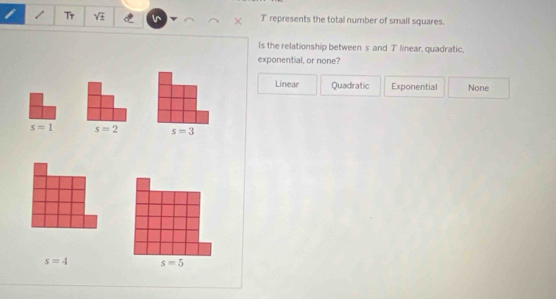 Tr sqrt(± ) T represents the total number of small squares.
Is the relationship between s and 7 ' linear, quadratic.
exponential, or none?
Linear Quadratic Exponential None
s=1 s=2 s=3
s=4 s=5