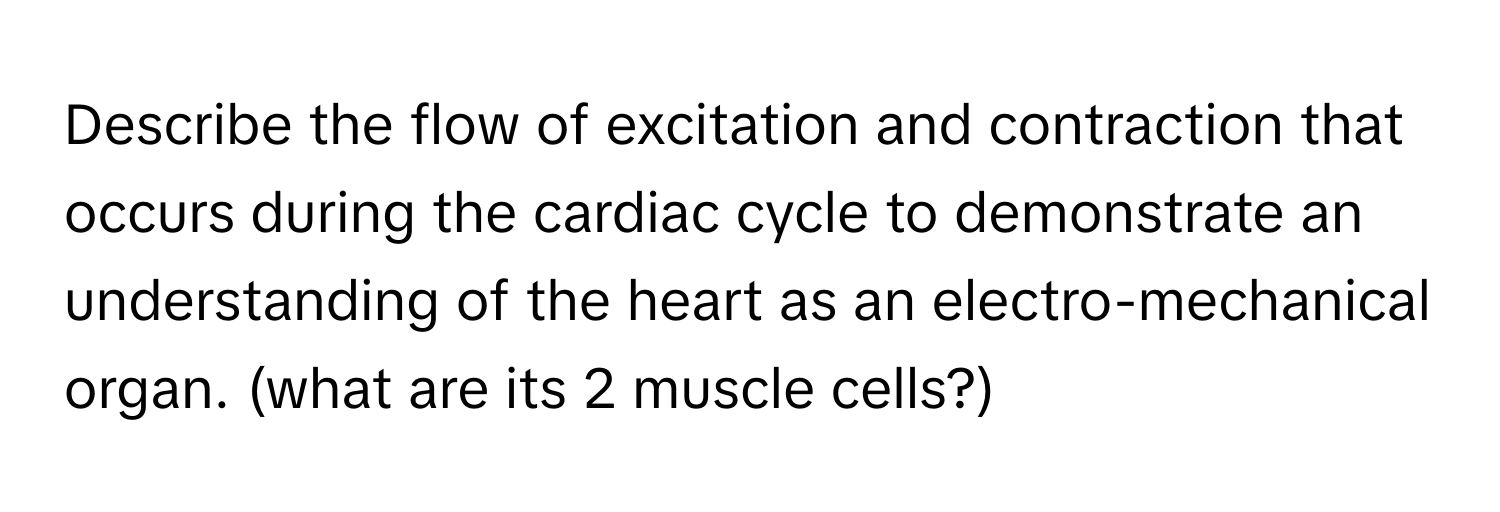 Describe the flow of excitation and contraction that occurs during the cardiac cycle to demonstrate an understanding of the heart as an electro-mechanical organ. (what are its 2 muscle cells?)