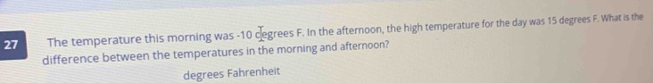 The temperature this morning was -10 cegrees F. In the afternoon, the high temperature for the day was 15 degrees F. What is the 
difference between the temperatures in the morning and afternoon?
degrees Fahrenheit