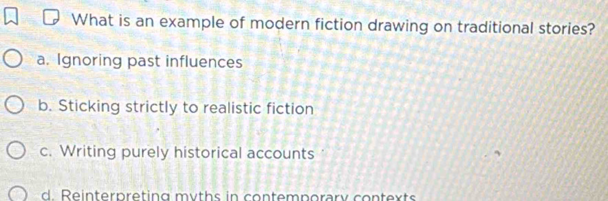 What is an example of modern fiction drawing on traditional stories?
a. Ignoring past influences
b. Sticking strictly to realistic fiction
c. Writing purely historical accounts
d. Reinterpreting myths in contemporary contexts