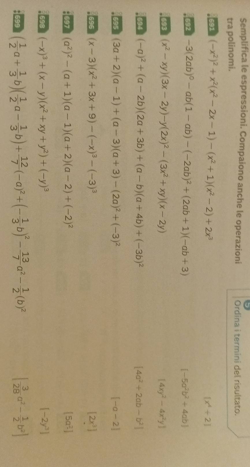 Semplifica le espressioni. Compaiono anche le operazioni
Ordina i termini del risultato.
tra polinomi.
691 (-x^2)^2+x^2(x^2-2x-1)-(x^2+1)(x^2-2)+2x^3
[x^4+2]
692 -3(2ab)^0-ab(1-ab)-(-2ab)^2+(2ab+1)(-ab+3) [-5a^2b^2+4ab]
693 (x^2-xy)(3x-2y)-y(2x)^2-(3x^2+xy)(x-2y) [4xy^2-4x^2y]
694 (-a)^2+(a-2b)(2a+3b)+(a-b)(a+4b)+(-3b)^2 [4a^2+2ab-b^2]
695 (3a+2)(a-1)+(a-3)(a+3)-(2a)^2+(-3)^2 [-a-2]
696 (x-3)(x^2+3x+9)-(-x)^3-(-3)^3 [2x^3]
697 (a^2)^2-(a+1)(a-1)(a+2)(a-2)+(-2)^2 [5a^2]
698 (-x)^3+(x-y)(x^2+xy+y^2)+(-y)^3 [-2y^3]
699 ( 1/2 a+ 1/3 b)( 1/2 a- 1/3 b)+ 12/7 (-a)^2+(- 1/3 b)^2- 13/7 a^2- 1/2 (b)^2 [ 3/28 a^2- 1/2 b^2]