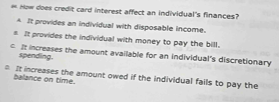 How does credit card interest affect an individual's finances?
A It provides an individual with disposable income.
It provides the individual with money to pay the bill.
c. It increases the amount available for an individual’s discretionary spending.
o. It increases the amount owed if the individual fails to pay the
balance on time.