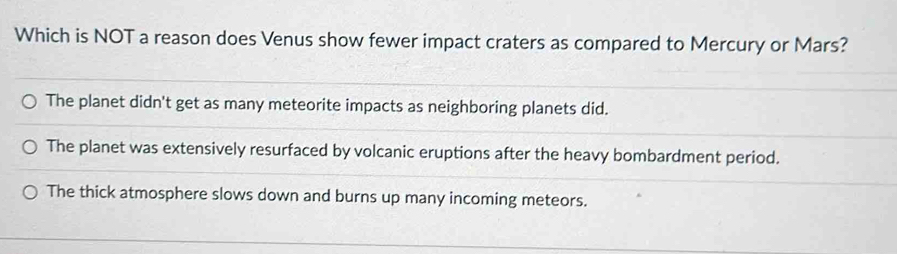 Which is NOT a reason does Venus show fewer impact craters as compared to Mercury or Mars?
The planet didn't get as many meteorite impacts as neighboring planets did.
The planet was extensively resurfaced by volcanic eruptions after the heavy bombardment period.
The thick atmosphere slows down and burns up many incoming meteors.