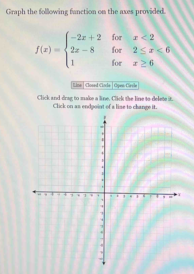 Graph the following function on the axes provided.
f(x)=beginarrayl -2x+2forx<2 2x-8for2≤ x<6 1forx≥ 6endarray.
Line Closed Circle Open Circle 
Click and drag to make a line. Click the line to delete it. 
Click on an endpoint of a line to change it.