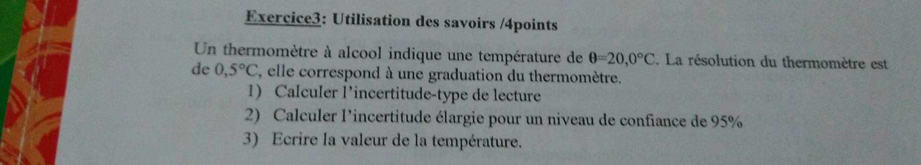 Utilisation des savoirs /4points 
Un thermomètre à alcool indique une température de θ =20,0°C. La résolution du thermomètre est 
de 0,5°C , elle correspond à une graduation du thermomètre. 
1) Calculer l’incertitude-type de lecture 
2) Calculer l'incertitude élargie pour un niveau de confiance de 95%
3) Ecrire la valeur de la température.