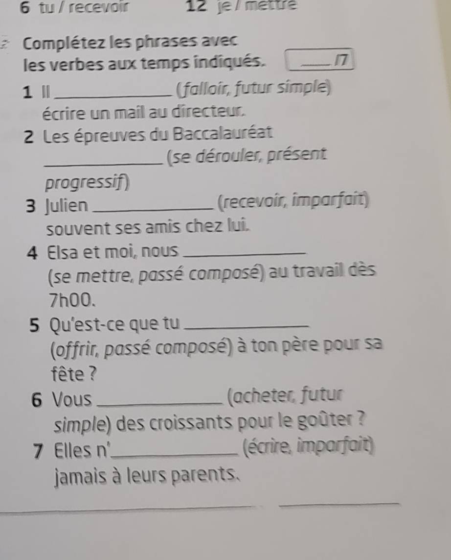 tu / recevoir 12 je / mettre 
I Complétez les phrases avec 
les verbes aux temps indiqués. 
_17 
1 Ⅱ _( falloir, futur simple) 
écrire un mail au directeur. 
2 Les épreuves du Baccalauréat 
_ (se dérouler, présent 
progressif) 
3 Julien _(recevoir, imparfait) 
souvent ses amis chez lui. 
4 Elsa et moi, nous_ 
(se mettre, possé composé) au travail dès
7h00. 
5 Qu'est-ce que tu_ 
(offrir, passé composé) à ton père pour sa 
fête ? 
6 Vous _(acheter, futur 
simple) des croissants pour le goûter ? 
7 Elles n_ (écrire, imparfait) 
jamais à leurs parents. 
_