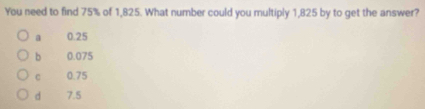 You need to find 75% of 1,825. What number could you multiply 1,825 by to get the answer?
a 0.25
b 0.075
c 0.75
d 7.5