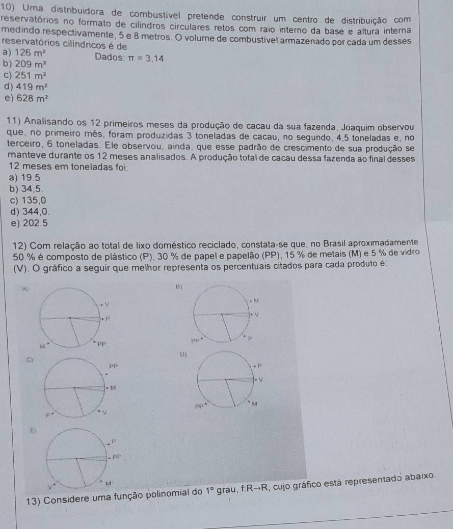 Uma distribuidora de combustível pretende construir um centro de distribuição com
reservatórios no formato de cilindros circulares retos com raio interno da base e altura interna
medindo respectivamente, 5 e 8 metros. O volume de combustível armazenado por cada um desses
reservatórios cilíndricos é de
a) 126m^2 Dados: π =3,14
b) 209m^2
c) 251m^2
d) 419m^2
e) 628m^2
11) Analisando os 12 primeiros meses da produção de cacau da sua fazenda, Joaquim observou
que, no primeiro mês, foram produzidas 3 toneladas de cacau, no segundo, 4,5 toneladas e, no
terceiro, 6 toneladas. Ele observou, ainda, que esse padrão de crescimento de sua produção se
manteve durante os 12 meses analisados. A produção total de cacau dessa fazenda ao final desses
12 meses em toneladas foi:
a) 19.5
b) 34,5.
c) 135,0
d) 344,0.
e) 202.5
12) Com relação ao total de lixo doméstico reciclado, constata-se que, no Brasil aproximadamente
50 % é composto de plástico (P), 30 % de papel e papelão (PP), 15 % de metais (M) e 5 % de vidro
(V). O gráfico a seguir que melhor representa os percentuais citados para cada produto é:
A)
B)
 
0
C

E)
13) Considere uma função polinomial do 1° grau f:Rto R , cujo gráfico está representado abaixo.