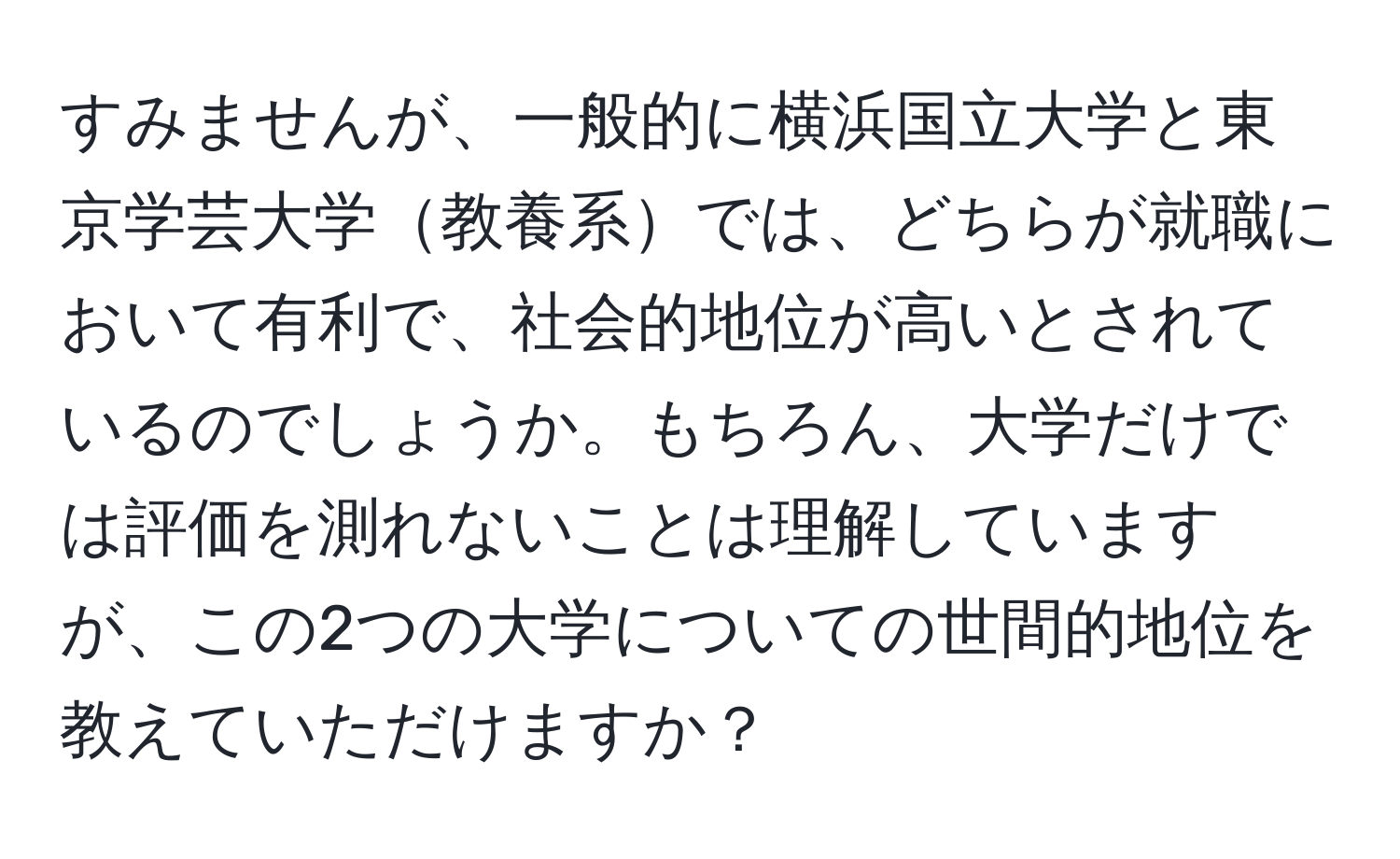 すみませんが、一般的に横浜国立大学と東京学芸大学教養系では、どちらが就職において有利で、社会的地位が高いとされているのでしょうか。もちろん、大学だけでは評価を測れないことは理解していますが、この2つの大学についての世間的地位を教えていただけますか？