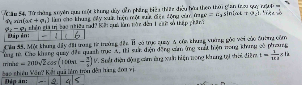 Từ thông xuyên qua một khung dây dẫn phẳng biến thiên điều hòa theo thời gian theo quy luậtφ ==
varPhi _0sin (omega t+varphi _1) làm cho khung dây xuất hiện một suất điện động cảm ứnge =E_0sin (omega t+varphi _2). Hiệu số
nhận giá trị bao nhiêu rad? Kết quả làm tròn đến 1 chữ số thập phân?
Câu 55. Một khung dây đặt trong từ trường đều vector B có trục quay A của khung vuông góc với các đường cảm
từng từ. Cho khung quay đều quanh trục Δ, thì suất điện động cảm ứng xuất hiện trong khung có phương
trìnhe =200sqrt(2)cos (100π t- π /6 )V T. Suất điện động cảm ứng xuất hiện trong khung tại thời điểm t= 1/100 s là
bao nhiêu Vôn? Kết quả làm tròn đến hàng đơn vị.
Đáp án: