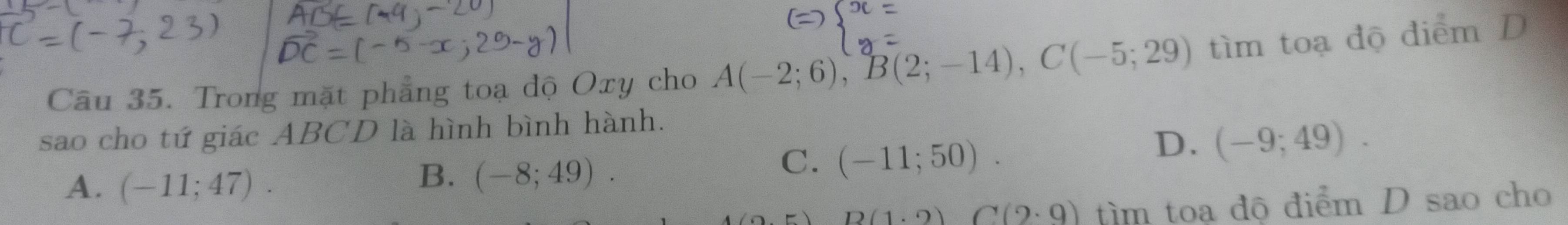 Trong mặt phẳng toạ độ Oxy cho A(-2;6), B(2;-14), C(-5;29) tìm toạ độ diểm D
sao cho tứ giác ABCD là hình bình hành.
C. (-11;50).
D. (-9;49).
A. (-11;47).
B. (-8;49).
D(1.2)C(2.9) tìm toa độ điểm D sao cho