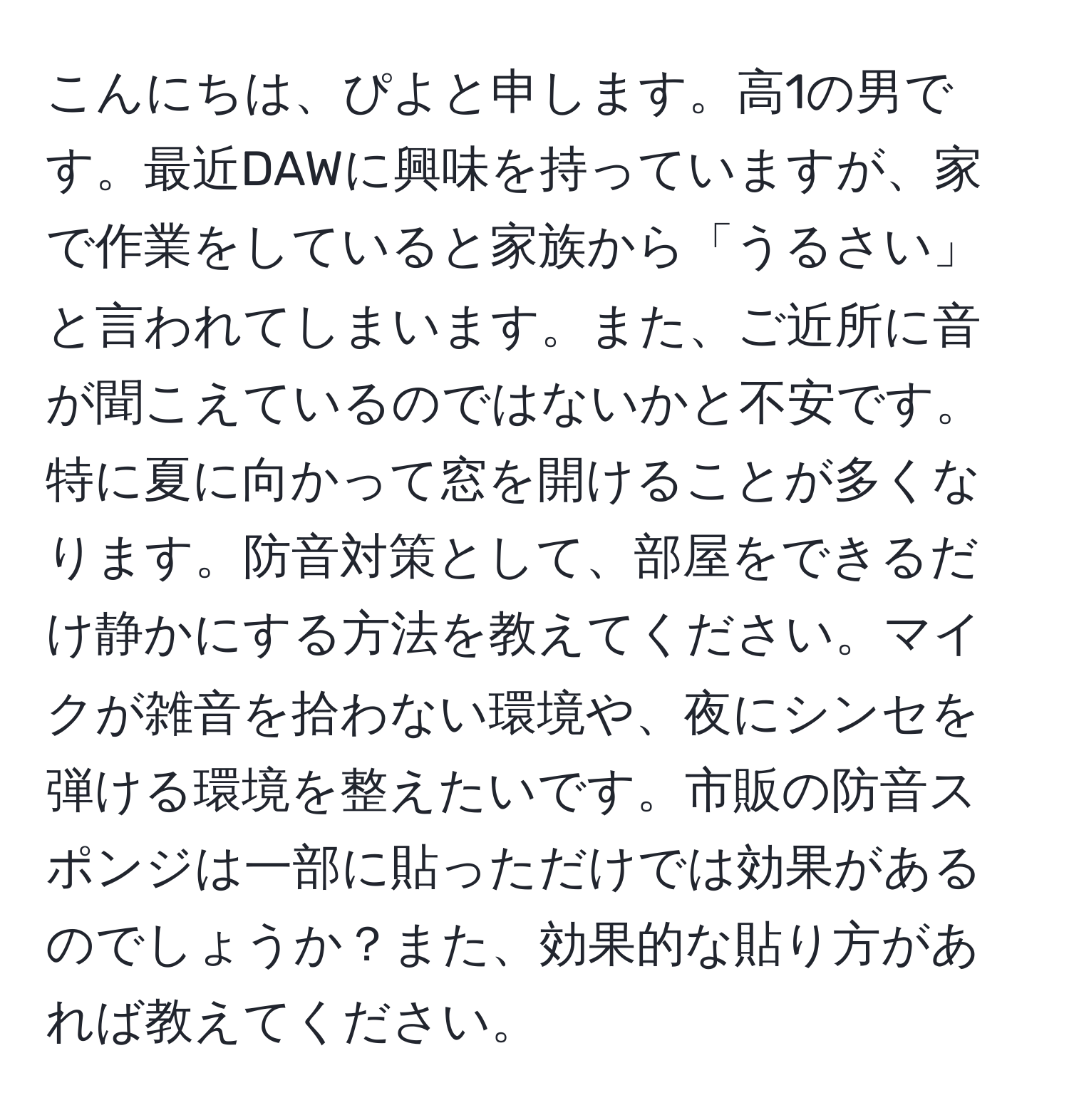 こんにちは、ぴよと申します。高1の男です。最近DAWに興味を持っていますが、家で作業をしていると家族から「うるさい」と言われてしまいます。また、ご近所に音が聞こえているのではないかと不安です。特に夏に向かって窓を開けることが多くなります。防音対策として、部屋をできるだけ静かにする方法を教えてください。マイクが雑音を拾わない環境や、夜にシンセを弾ける環境を整えたいです。市販の防音スポンジは一部に貼っただけでは効果があるのでしょうか？また、効果的な貼り方があれば教えてください。