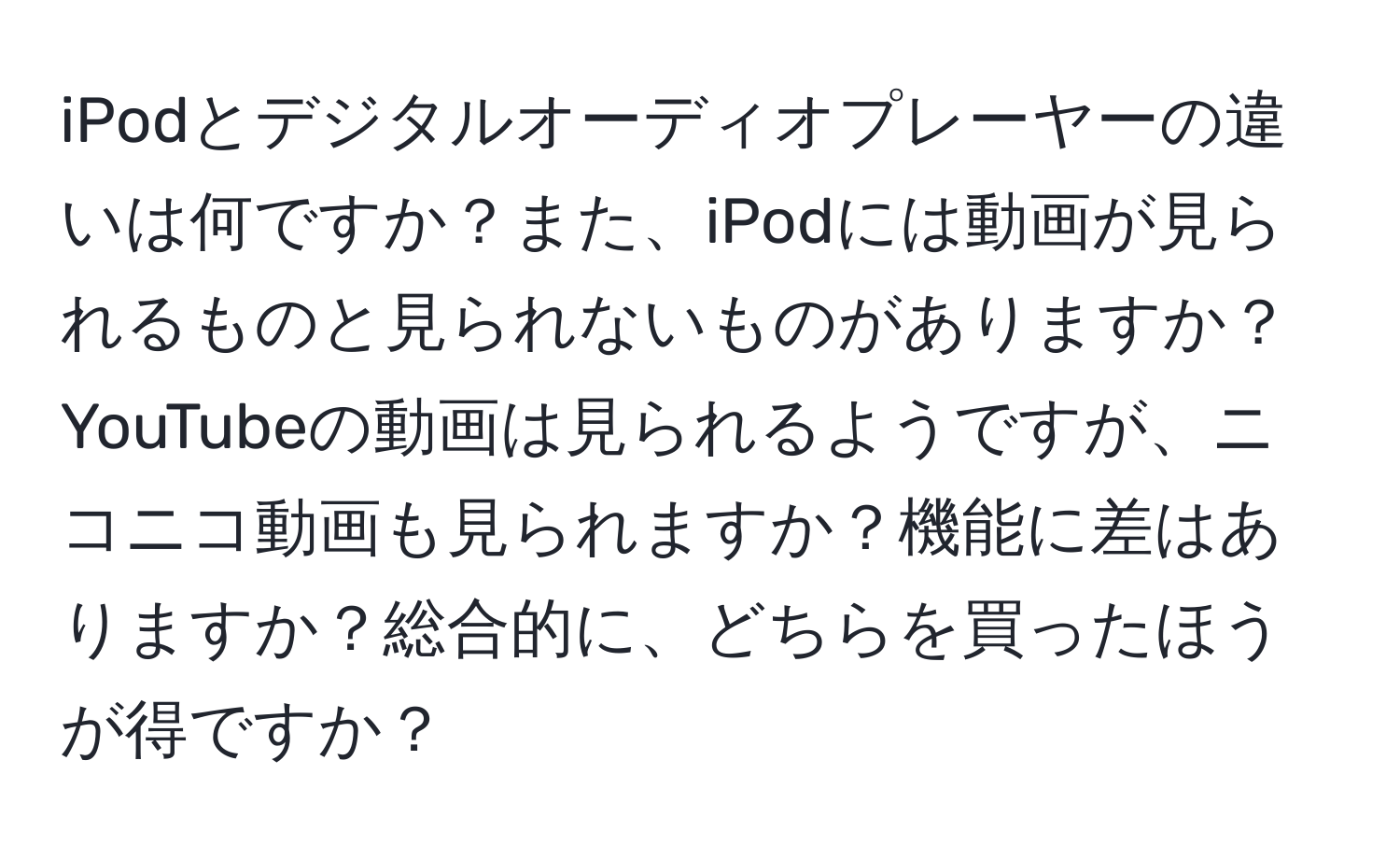 iPodとデジタルオーディオプレーヤーの違いは何ですか？また、iPodには動画が見られるものと見られないものがありますか？YouTubeの動画は見られるようですが、ニコニコ動画も見られますか？機能に差はありますか？総合的に、どちらを買ったほうが得ですか？