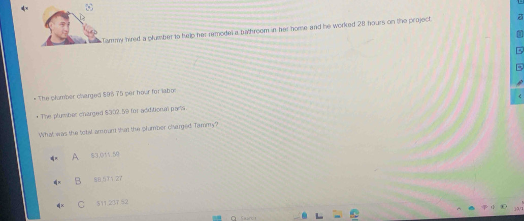 Tammy hired a plumber to help her remodel a bathroom in her home and he worked 28 hours on the project.
The plumber charged $98.75 per hour for labor
The plumber charged $302.59 for additional parts
What was the total amount that the plumber charged Tammy?
A $3,011.59
B $8,571.27
$11,237.52