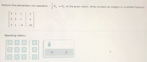 Perform the elementary row operation - 1/3 R_3to R_3 on the given matrix. Write numbers as integers or simplified fractions.
beginbmatrix 4&2&1&|&2 3&5&1&|&5 5&1&-4&|&10endbmatrix
Resulting matrix:
 □ /□  
× 5