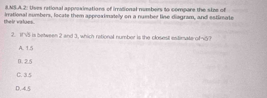 NS.A.2: Uses rational approximations of irrational numbers to compare the size of
irrational numbers, locate them approximately on a number line diagram, and estimate
their values.
2. If √5 is between 2 and 3, which rational number is the closest estimate of v5?
A. 1.5
B. 2.5
C. 3.5
D. 4.5