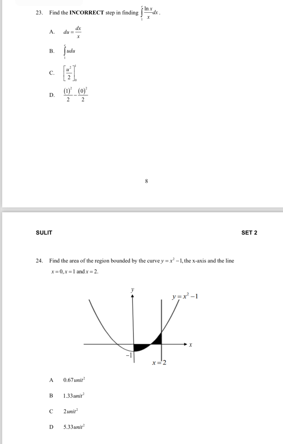 Find the INCORRECT step in finding ∈tlimits _1^(efrac ln x)xdx.
A. du= dx/x 
B. ∈tlimits _1^(eudu
C. [frac u^2)2]_0^(1
D. frac (1)^2)2-frac (0)^22
8
SULIT SET 2
24. Find the area of the region bounded by the curve y=x^2-1, , the x-axis and the line
x=0,x=1 and x=2.
A 0.67unit^2
B 1.33unit^2
C 2unit^2
D 5.33unit^2