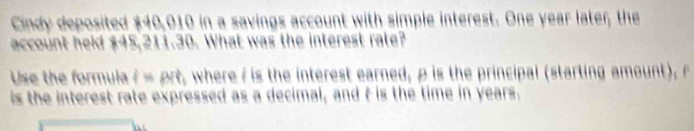 Cindy deposited $40,010 in a savings account with simple interest. One year later; the 
account held $45,211.30. What was the interest rate? 
Use the formula i=prt , where/ is the interest earned, ρ is the principal (starting amount), r
is the interest rate expressed as a decimal, and t is the time in years.