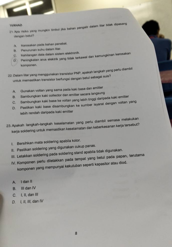 TERHAD
21. Apa nisike yang mungkin timbul jika bahan pengalir dalam litar tidak dipasang
dengan betul?
A. Kerosakan pada bahan penebal.
B. Penurunan suhu dalam litar.
C. Kehilangan data dalam sistem elektronik.
D. Peningkatan arus elektrik yang tidak terkawal dan kemungkinan kerosakan
komponen.
22. Dalam litar yang menggunakan transistor PNP, P, apakah langkah yang perlu diambil
untuk memastikan transistor berfungsi dengan betul sebagai suis?
A. Gunakan voltan yang sama pada kaki base dan emitter
B. Sambungkan kaki collector dan emitter secara langsung
C. Sambungkan kaki base ke voltan yang lebih tinggi daripada kaki emitter
D. Pastikan kaki base disambungkan ke sumber isyarat dengan voltan yang
lebih rendah daripada kaki emitter
23. Apakah langkah-langkah keselamatan yang perlu diambil semasa melakukan
kerja soldering untuk memastikan keselamatan dan keberkesanan kerja tersebut?
I. Bersihkan mata soldering apabila kotor.
II. Pastikan soldering yang digunakan cukup panas.
III. Letakkan soldering pada soldering stand apabila tidak digunakan.
IV. Komponen perlu diletakkan pada tempat yang betul pada papan, terutama
komponen yang mempunyai kekutuban seperti kapasitor atau diod.
A. I dan II
B. III dan IV
C. I, II, dan III
D. I, II, III, dan IV
8