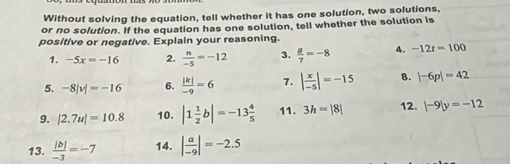 Without solving the equation, tell whether it has one solution, two solutions, 
or no solution. If the equation has one solution, tell whether the solution is 
positive or negative. Explain your reasoning. 
1. -5x=-16 2.  n/-5 =-12 3.  g/7 =-8
4. -12t=100
5. -8|v|=-16 6.  |k|/-9 =6
7. | x/-5 |=-15 8. |-6p|=42
12. 
9. |2.7u|=10.8 10. |1 1/2 b|=-13 4/5  11. 3h=|8| |-9|y=-12
13.  |b|/-3 =-7
14. | a/-9 |=-2.5