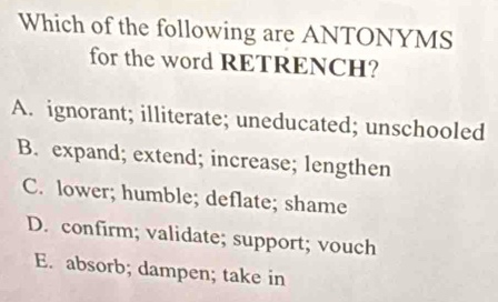 Which of the following are ANTONYMS
for the word RETRENCH?
A. ignorant; illiterate; uneducated; unschooled
B. expand; extend; increase; lengthen
C. lower; humble; deflate; shame
D. confirm; validate; support; vouch
E. absorb; dampen; take in