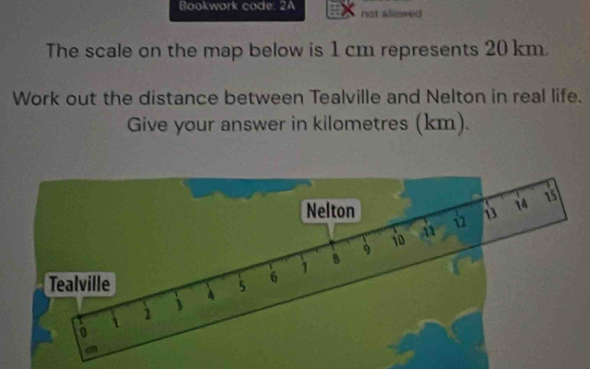 Bookwork code. 2A not allowed 
The scale on the map below is 1 cm represents 20 km. 
Work out the distance between Tealville and Nelton in real life. 
Give your answer in kilometres (km). 
Nelton 13 14 is
9
io A 
Tealville 5 6 1 8
 2 j 4
0 
a