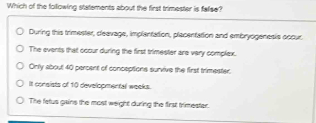 Which of the following statements about the first trimester is fallse?
During this trimester, cleavage, implantation, placentation and embryogenesis occur.
The events that occur during the first trimester are very complex.
Only about 40 percent of conceptions survive the first trimester.
It consists of 10 developmental weeks.
The fetus gains the most weight during the first trimester.