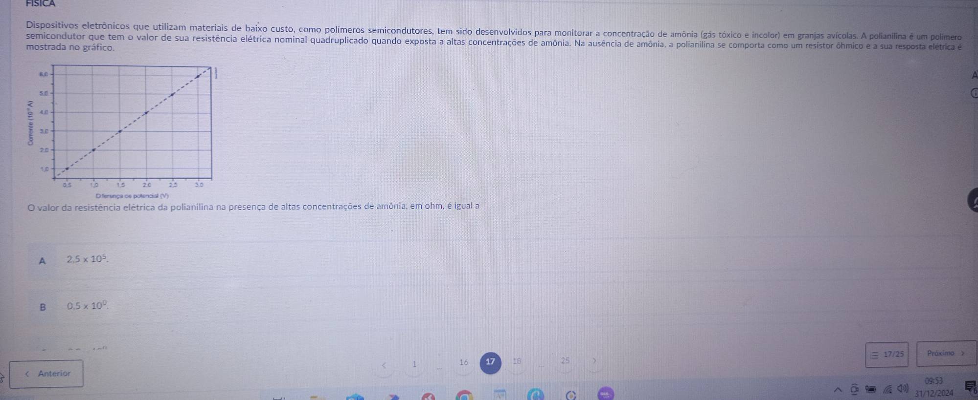 FISICA
Dispositivos eletrônicos que utilizam materiais de baixo custo, como polímeros semicondutores, tem sido desenvolvidos para monitorar a concentração de amônia (gás tóxico e incolor) em granjas avícolas. A polianilina é um polímero
semicondutor que tem o valor de sua resistência elétrica nominal quadruplicado quando exposta a altas concentrações de amônia. Na ausência de amônia, a polianilina se comporta como um resistor ôhmico e a sua resposta elétrica e
mostrada no gráfico.
O valor da resistência elétrica da polianilina na presença de altas concentrações de amônia, em ohm, é igual a
A 2,5* 10^5.
B 0.5* 10^0
17/25 Próximo >
16 18 25 < Anterior
 09;53
31/12/2024