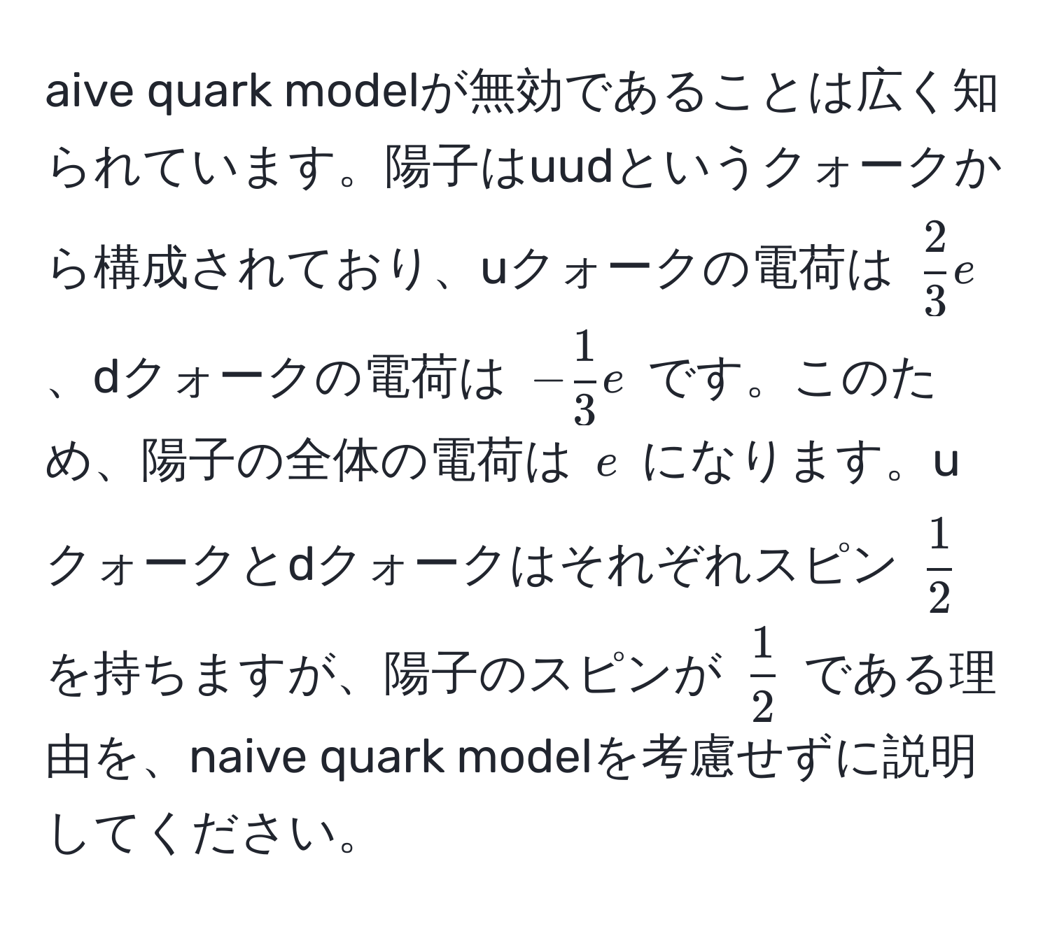 aive quark modelが無効であることは広く知られています。陽子はuudというクォークから構成されており、uクォークの電荷は $ 2/3  e$、dクォークの電荷は $- 1/3  e$ です。このため、陽子の全体の電荷は $e$ になります。uクォークとdクォークはそれぞれスピン $ 1/2 $ を持ちますが、陽子のスピンが $ 1/2 $ である理由を、naive quark modelを考慮せずに説明してください。