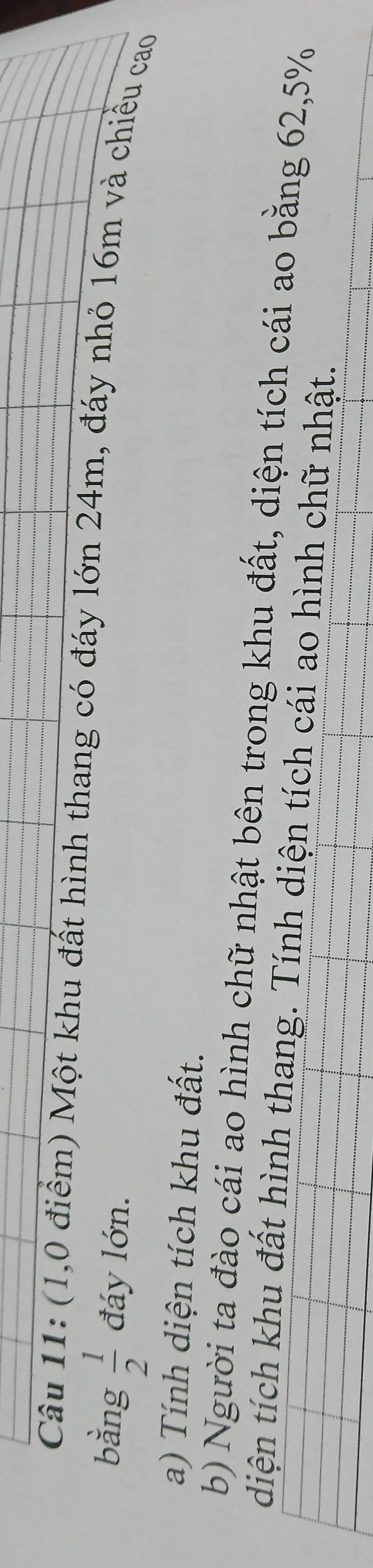 (1,0 điểm) Một khu đất hình thang có đáy lớn 24m, đáy nhỏ 16m và chiều cao 
bằng  1/2  đáy lớn. 
a) Tính diện tích khu đất. 
b) Người ta đào cái ao hình chữ nhật bên trong khu đất, diện tích cái ao bằng 62, 5%
diện tích khu đất hình thang. Tính diện tích cái ao hình chữ nhật.