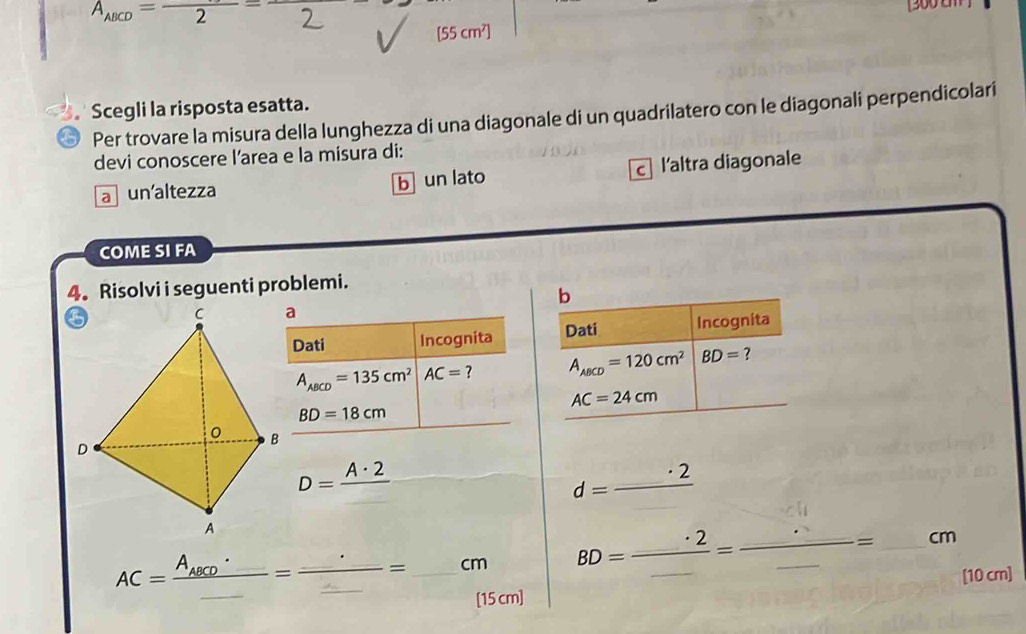 A_ABCD=frac 2=frac 
[300 c ]
[55 c m η1
Scegli la risposta esatta.
Per trovare la misura della lunghezza di una diagonale di un quadrilatero con le diagonali perpendicolari
devi conoscere l'area e la misura di:
a un'altezza b un lato c l'altra diagonale
COME SI FA
4. Risolvi i seguenti problemi.
b
Dati Incognita Dati Incognita
A_ABCD=135cm^2 AC= 7 A_ABCD=120cm^2 BD= ?
AC=24cm
BD=18cm
(-3,4)
D=frac A· 2
d=_ · 2
BD=frac _ · 2_ =frac · _ _ = =_ a m
[10 cm]
AC=frac A_ABCD'=frac _ _ =_ cm 5 cm]