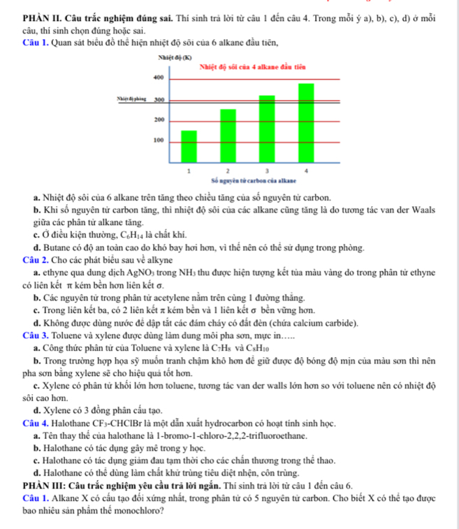 PHÀN II. Câu trắc nghiệm đúng sai. Thí sinh trả lời từ câu 1 đến câu 4. Trong mỗi ý a), b), c), d) ở mỗi
câu, thí sinh chọn đúng hoặc sai.
Cầu 1. Quan sát biểu đồ thể hiện nhiệt độ sôi của 6 alkane đầu tiên,
a. Nhiệt độ sôi của 6 alkane trên tăng theo chiều tăng của số nguyên tử carbon.
b. Khi số nguyên tử carbon tăng, thì nhiệt độ sôi của các alkane cũng tăng là do tương tác van der Waals
giữa các phân tử alkane tăng.
c. Ở điều kiện thường, C_6H_14 là chất khí.
d. Butane có độ an toàn cao do khó bay hơi hơn, vì thể nên có thể sử dụng trong phòng.
Câu 2. Cho các phát biểu sau về alkyne
a. ethyne qua dung dịch AgNO₃ trong NH₃ thu được hiện tượng kết tủa màu vàng do trong phân tử ethyne
có liên kết π kém bền hơn liên kết σ.
b. Các nguyên tử trong phân tử acetylene nằm trên cùng 1 đường thắng.
c. Trong liên kết ba, có 2 liên kết π kém bền và 1 liên kết σ bền vững hơn.
d. Không được dùng nước đề dập tắt các đám cháy có đất đèn (chứa calcium carbide).
Câu 3. Toluene và xylene được dùng làm dung môi pha sơn, mực in…..
a. Công thức phân tử của Toluene và xylene là C7H₃ và C_xF H10
b. Trong trường hợp họa sỹ muốn tranh chậm khô hơn đề giữ được độ bóng độ mịn của màu sơn thì nên
pha sơn bằng xylene sẽ cho hiệu quả tốt hơn.
c. Xylene có phân tử khối lớn hơn toluene, tương tác van der walls lớn hơn so với toluene nên có nhiệt độ
sôi cao hơn
d. Xylene có 3 đồng phân cầu tạo.
Câu 4, Halothane CF3-CHClBr là một dẫn xuất hydrocarbon có hoạt tính sinh học.
a. Tên thay thế của halothane là 1-bromo-1-chloro-2,2,2-trifluoroethane.
b. Halothane có tác dụng gây mê trong y học.
c. Halothane có tác dụng giảm đau tạm thời cho các chấn thương trong thể thao.
d. Halothane có thể dùng làm chất khử trùng tiêu diệt nhện, côn trùng.
PHÀN III: Câu trắc nghiệm yêu cầu trả lời ngắn. Thí sinh trả lời từ câu 1 đến câu 6.
Câu 1. Alkane X có cấu tạo đối xứng nhất, trong phân tử có 5 nguyên tử carbon. Cho biết X có thể tạo được
bao nhiêu sản phẩm thế monochloro?