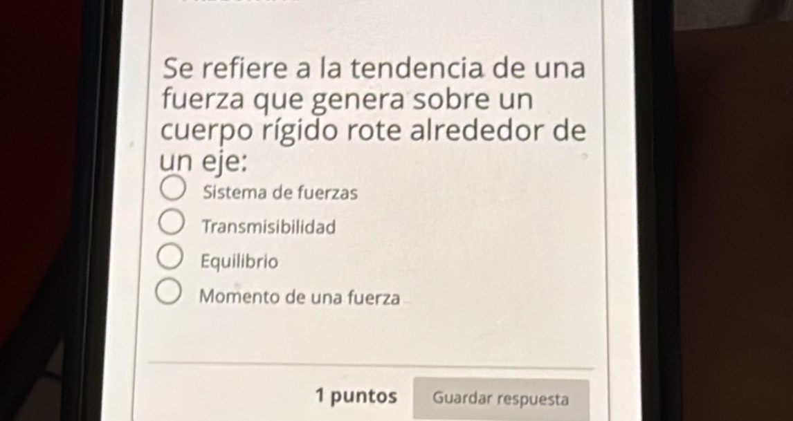 Se refiere a la tendencia de una
fuerza que genera sobre un
cuerpo rígido rote alrededor de
un eje:
Sistema de fuerzas
Transmisibilidad
Equilibrio
Momento de una fuerza
_
1 puntos Guardar respuesta