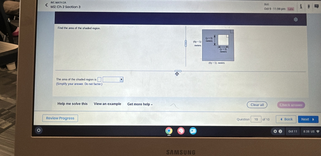 INT. MATH 2A DUE 
M2: Ch 2 Soction 3 Oct 9 - 11:59 pm i 
Find the area of the shaded region.
(y+3)
(6y-5) meters
meters
(6y-5)meters
The area of the shaded region is 
(Simplify your answer. Do not factor.) 
Help me solve this View an example Get more help - Clear all Check answer 
Review Progress Question 10 of 10 4 Back Next 、 
Oct 11 8:38 US 
SAMSUNG