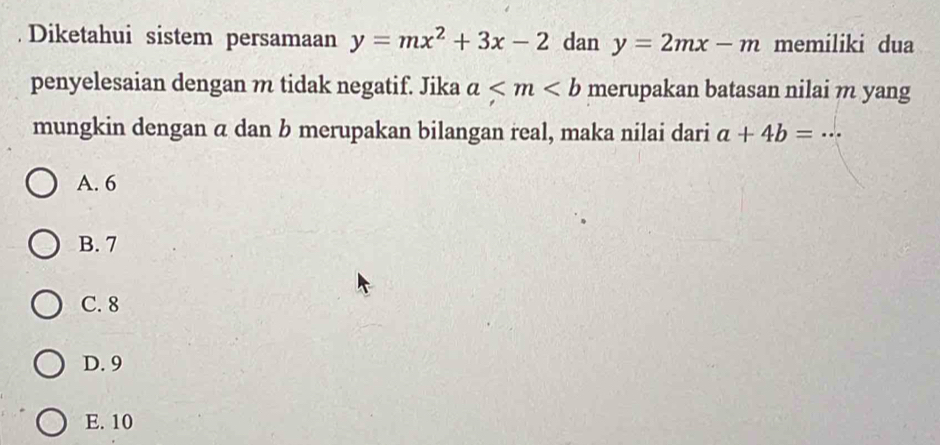 Diketahui sistem persamaan y=mx^2+3x-2 dan y=2mx-m memiliki dua
penyelesaian dengan m tidak negatif. Jika a merupakan batasan nilai m yang
mungkin dengan α dan b merupakan bilangan real, maka nilai dari a+4b=·s
A. 6
B. 7
C. 8
D. 9
E. 10