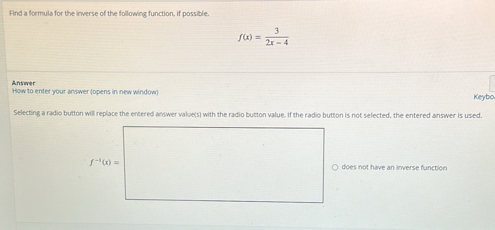 Find a formula for the inverse of the following function, if possible.
f(x)= 3/2x-4 
Answer
How to enter your answer (opens in new window)
Keybo
Selecting a radio button will replace the entered answer value(s) with the radio button value. If the radio button is not selected, the entered answer is used.
f^(-1)(x)=
does not have an inverse function