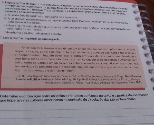 Depois do final da Guerra dos Sete Anos, a Inglaterra começou a cobrar altos impostos, visando
compensar seus gastos com a guerra. Esses impostos se transformaram em leis que deveriam
ser obedecidas em todas as Treze Colônias, e a Lei do Selo foi uma delas. Sobre a Lei do Selo.
assinale a alternativa correta.
a) A Lei do Selo foi a primeira lei imposta pela Inglaterra.
b) A Lei do Selo estabelecia que os habitantes das Treze Colônias deveriam fornecer alojamento
para os soldados suíços.
c) Nessa lei, foi estabelecido que todas as publicações em solo norte-americano deveriam ter um
selo inglês de permissão.
d) Nenhuma das alternativas está correta.
7. Leia o texto e responda ao que se pede.
O 'estado de Natureza' é regido por um direito natural que se impõe a todos, e com
respeito à razão, que é este direito, toda a humanidade aprende que, sendo todos iguais
e independentes, ninguém deve lesar o outro em sua vida, sua saúde, sua liberdade e
seus bens; todos os homens são obra de um único Criador todo-poderoso e infinitamente
sábio, todos servindo a um único senhor soberano, enviados ao mundo por sua ordem e a
seu serviço; são portanto sua propriedade, daquele que os fez e que os destinou a durar
segundo sua vontade e de mais ninguém.
LOCKE, John. Segundo Tratado sobre o Governo Civil. In: ALMEIDA, Danilo dos Santos et al. (Orgs.). Revisitando o
Liberalismo Político. Rio Grande: Editora da Furg, 2018. p. 26-27. E-Book. Disponível em: https://ri.furg.br/images/
Revisitando-o-Liberalismo-Poltico---CORRIGIDO.pdf#page=35. Acesso em: 17 out. 2023.
Determine a contradição entre as ideias defendidas por Locke no texto e a prática da escravidão
que imperava nas colônias americanas no contexto de circulação das ideias iluministas.
_
_
_